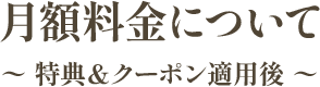 月額料金について 〜 特典&クーポン適用後 〜