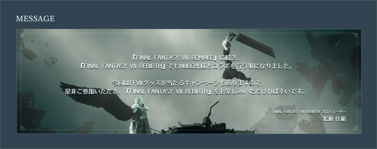 『FINAL FANTASY VII REMAKE』に続き、
『FINAL FANTASY VII REBIRTH』でもNURO光様とコラボを行う事になりました。
今回はFFVIIグッズが当たるキャンペーンもありますので
是非ご参加いただき、『FINAL FANTASY VII REBIRTH』をお楽しみいただければ幸いです。
FINAL FANTASY VII REBIRTH プロデューサー
北瀬 佳範