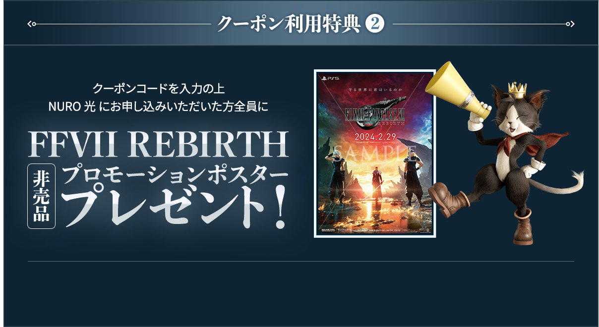 クーポン利用特典2 クーポンコードを入力の上 NURO 光 にお申し込みいただいた方全員に FFVII REBIRTH 非売品 プロモーションポスタープレゼント！