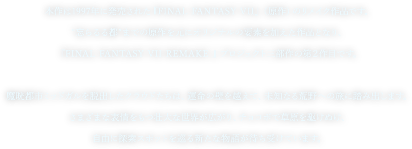 本作は1997年に発売された『FINAL FANTASY VII』(原作)のリメイク作品です。
“忘らるる都”までの原作を元にオリジナルの要素を加えた作品となり、
『FINAL FANTASY VII REMAKE 』 プロジェクト三部作の第2作目です。
魔晄都市ミッドガルを脱出したクラウドたちは、運命の壁を越えて、未知なる荒野への旅に踏み出します。
さまざまな表情をもつ壮大な世界が広がり、チョコボで草原を駆けぬけ、
自由に探索スポットを巡る新たな物語が待ち受けています。