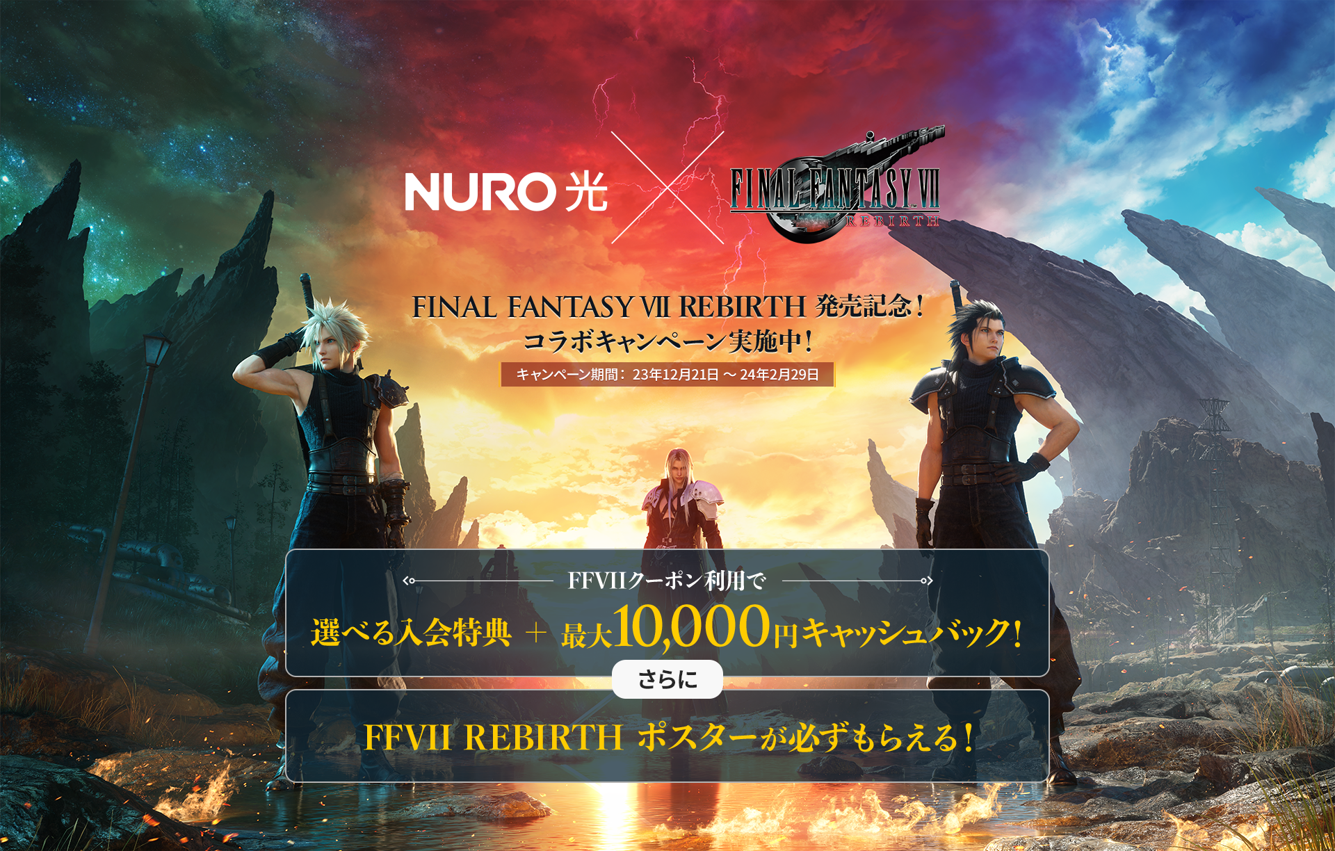 NURO光 × FINALFANTASY VII REBIRTH FINAL FANTASY VII REBIRTH 発売記念！ コラボキャンペーン実施中！ キャンペーン期間：23年12月21日 ～ 24年2月29日 FFVIIクーポン利用で 選べる入会特典 ＋ 最大10,000 円キャッシュバック！ さらに FFVII REBIRTH ポスターが必ずもらえる！