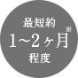 最短約1～2ヶ月※程度
