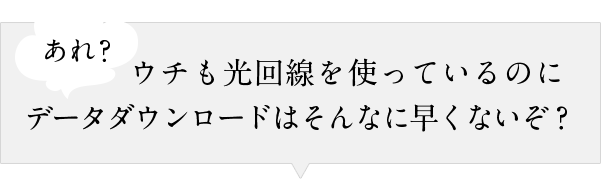 あれ？ウチも光回線を使っているのにデータダウンロードはそんなに早くないぞ？