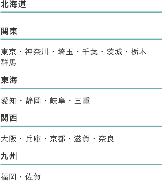 関東エリア 東京、神奈川、埼玉、千葉、茨城、栃木、群馬 東海エリア 愛知、静岡、岐阜、三重 関西エリア 大阪、兵庫、京都、滋賀、奈良 九州エリア 福岡、佐賀　北海道