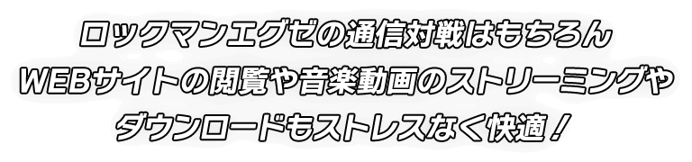 ロックマンエグゼの通信対戦はもちろん WEBサイトの閲覧や音楽動画のストリーミングや ダウンロードもストレスなく快適！