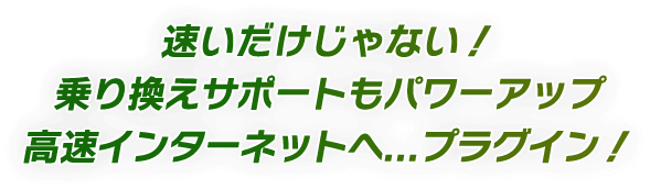 速いだけじゃない！ 乗り換えサポートもパワーアップ 高速インターネットへ...プラグイン！