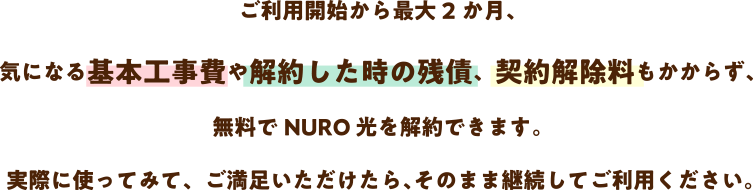 最大2か月、月額料金や事務手数料、気になる基本工事費や解約した時の残債もかからず、無料で NURO 光をお試しできます。実際に使ってみて、ご満足いただけたら、そのまま継続してご利用ください。