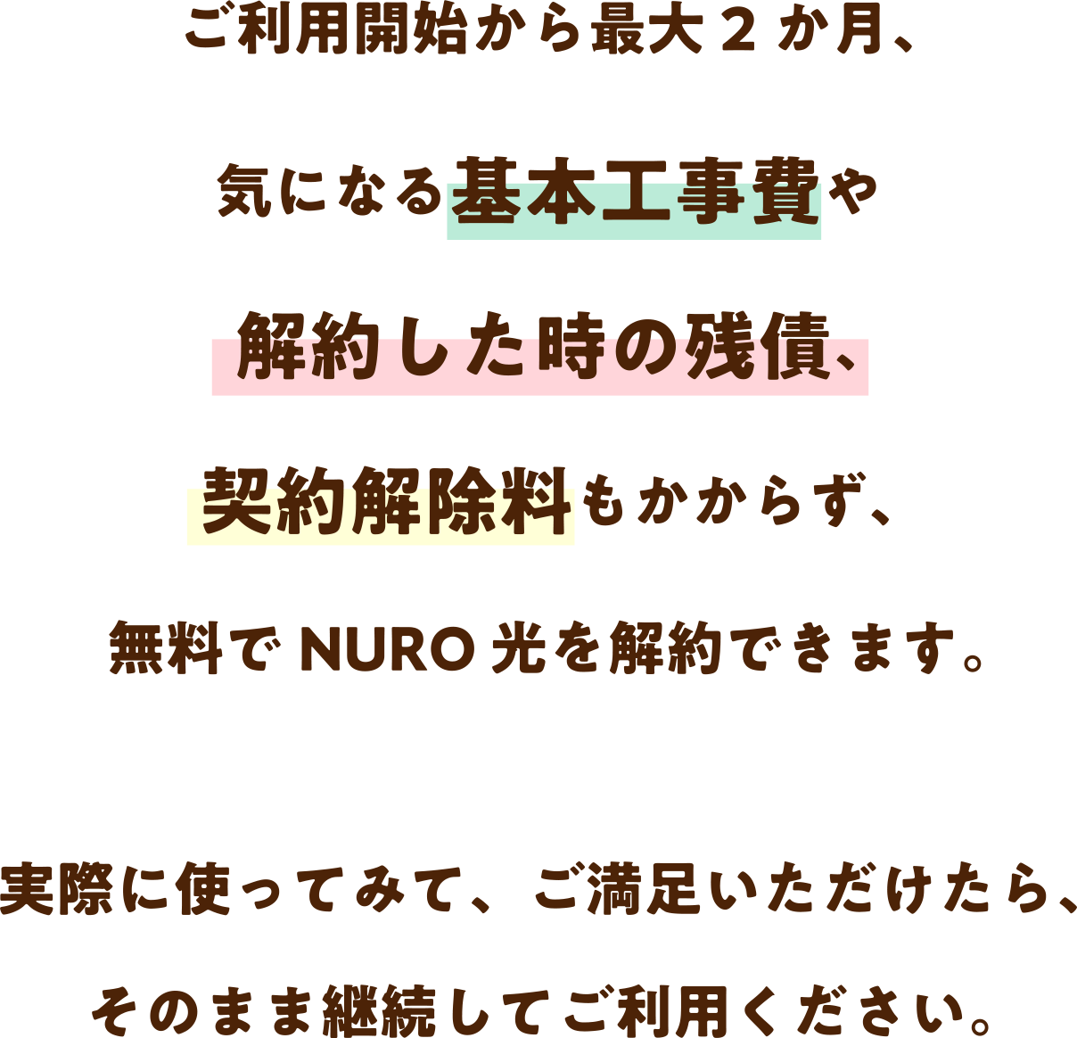 最大2か月、月額料金や事務手数料、気になる基本工事費や解約した時の残債もかからず、無料で NURO 光をお試しできます。実際に使ってみて、ご満足いただけたら、そのまま継続してご利用ください。