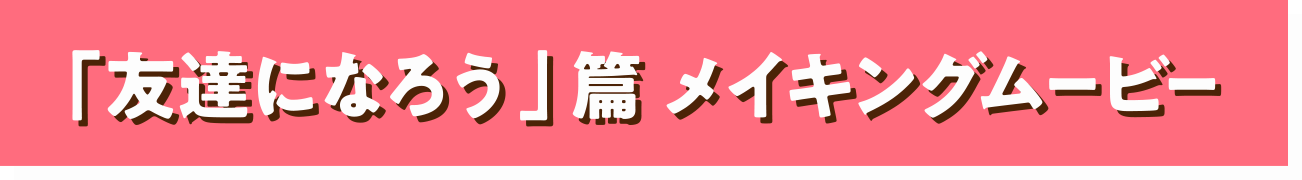 「友達になろう」篇 メイキングムービー