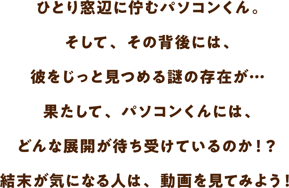 ひとり窓辺に佇むパソコンくん。そして、その背後には、彼をじっと見つめる謎の存在が… 果たして、パソコンくんには、どんな展開が待ち受けているのか！？ 結末が気になる人は、動画を見てみよう！