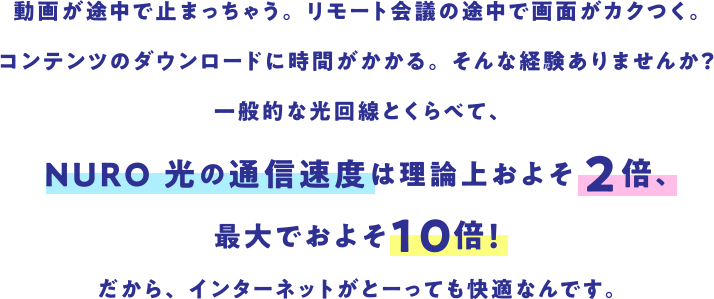 動画が途中で止まっちゃう。 リモート会議の途中で画面がカクつく。 コンテンツのダウンロードに時間がかかる。 そんな経験ありませんか?一般的な光回線とくらべて、NURO 光の通信速度は理論上およそ2倍、最大でおよそ10倍!だから、インターネットがとーっても快適なんです。