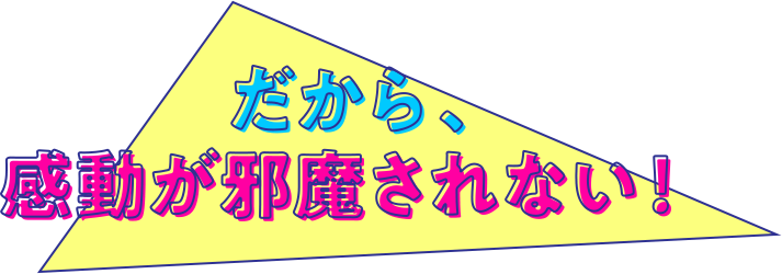 だから、感動が邪魔されない!