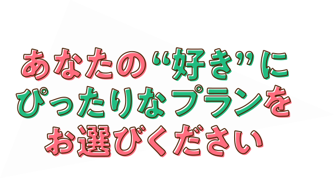 あなたの“好き”にぴったりなプランをお選びください