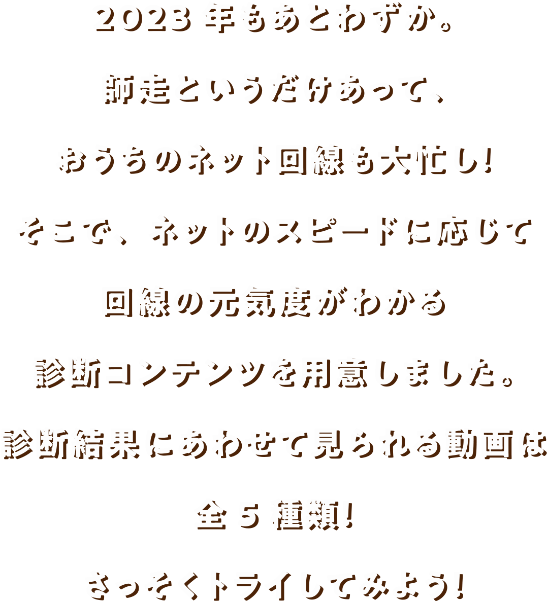 2023年もあとわずか。師走というだけあって、おうちのネット回線も大忙し！そこで、ネットのスピードに応じて 回線の元気度がわかる診断コンテンツを用意しました。診断結果にあわせて見られる動画は全５種類！さっそくトライしてみよう！