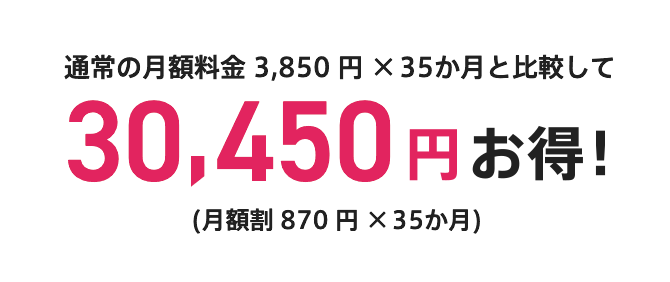 通常の月額料金 3,850円×35か月と比較して 30,450円 お得！ （月割引 870円×35か月）