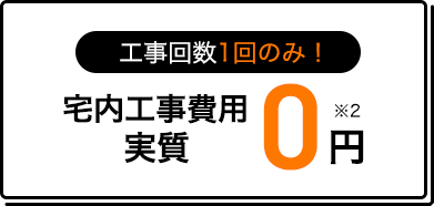 工事回数1回のみ！ 宅内工事費用実質0円 ※2